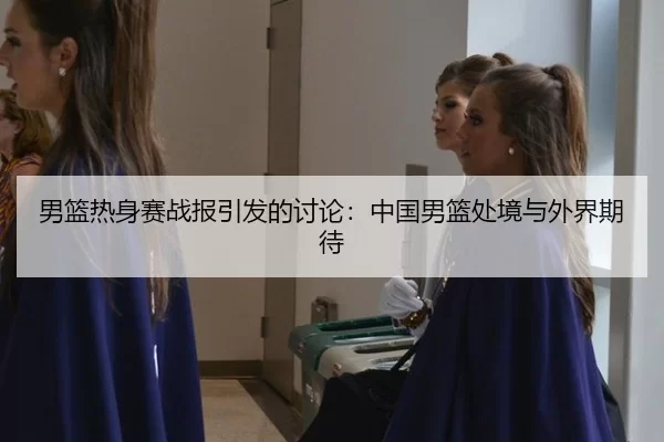 男篮热身赛战报引发的讨论：中国男篮处境与外界期待